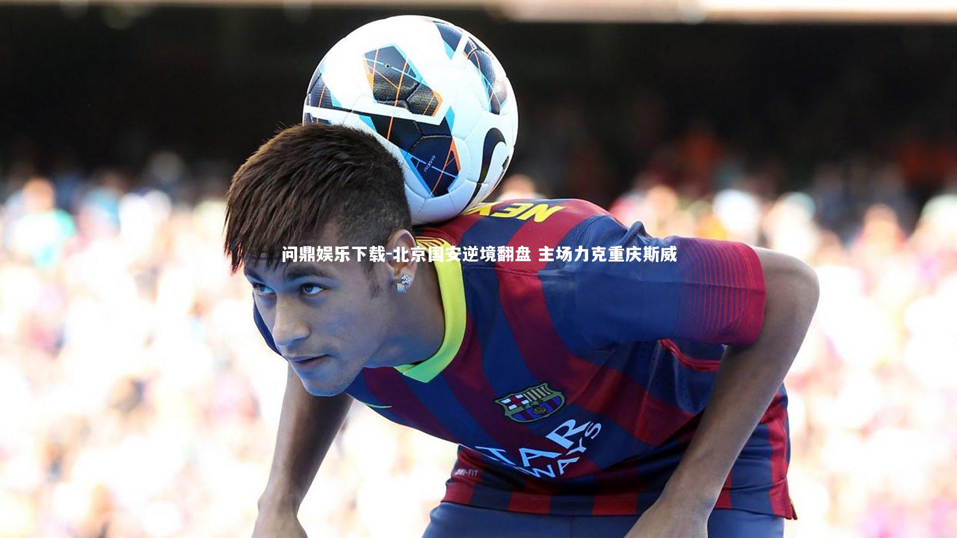 问鼎娱乐下载-北京国安逆境翻盘 主场力克重庆斯威